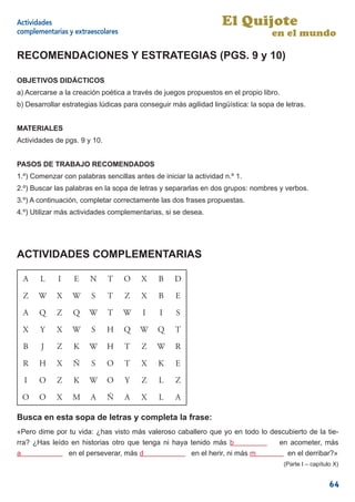 Actividades                                                       El Quijote
complementarias y extraescolares                                                   en el mundo

RECOMENDACIONES Y ESTRATEGIAS (PGS. 9 y 10)

OBJETIVOS DIDÁCTICOS
a) Acercarse a la creación poética a través de juegos propuestos en el propio libro.
b) Desarrollar estrategias lúdicas para conseguir más agilidad lingüística: la sopa de letras.


MATERIALES
Actividades de pgs. 9 y 10.


PASOS DE TRABAJO RECOMENDADOS
1.º) Comenzar con palabras sencillas antes de iniciar la actividad n.º 1.
2.º) Buscar las palabras en la sopa de letras y separarlas en dos grupos: nombres y verbos.
3.º) A continuación, completar correctamente las dos frases propuestas.
4.º) Utilizar más actividades complementarias, si se desea.




ACTIVIDADES COMPLEMENTARIAS

  A    L     I    E    N      T    O    X     B    D

 Z     W    X     W     S     T    Z    X     B    E

  A    Q     Z    Q    W      T    W    I     I    S

 X     Y    X     W     S     H    Q    W    Q     T

  B    J     Z    K    W      H    T    Z    W     R

 R     H    X     Ñ     S     O    T    X     K    E

  I    O     Z    K    W      O    Y    Z     L    Z

 O     O    X     M     A     Ñ    A    X     L    A

Busca en esta sopa de letras y completa la frase:
«Pero dime por tu vida: ¿has visto más valeroso caballero que yo en todo lo descubierto de la tie-
rra? ¿Has leído en historias otro que tenga ni haya tenido más b              en acometer, más
a              en el perseverar, más d              en el herir, ni más m        en el derribar?»
                                                                                       (Parte I – capítulo X)


                                                                                                         64
 