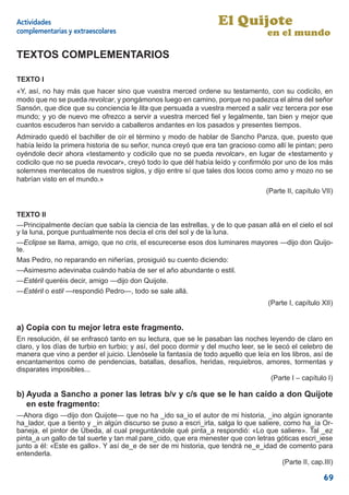 Actividades                                                         El Quijote
complementarias y extraescolares                                                    en el mundo

TEXTOS COMPLEMENTARIOS

TEXTO I
«Y, así, no hay más que hacer sino que vuestra merced ordene su testamento, con su codicilo, en
modo que no se pueda revolcar, y pongámonos luego en camino, porque no padezca el alma del señor
Sansón, que dice que su conciencia le lita que persuada a vuestra merced a salir vez tercera por ese
mundo; y yo de nuevo me ofrezco a servir a vuestra merced ﬁel y legalmente, tan bien y mejor que
cuantos escuderos han servido a caballeros andantes en los pasados y presentes tiempos.
Admirado quedó el bachiller de oír el término y modo de hablar de Sancho Panza, que, puesto que
había leído la primera historia de su señor, nunca creyó que era tan gracioso como allí le pintan; pero
oyéndole decir ahora «testamento y codicilo que no se pueda revolcar», en lugar de «testamento y
codicilo que no se pueda revocar», creyó todo lo que dél había leído y conﬁrmólo por uno de los más
solemnes mentecatos de nuestros siglos, y dijo entre sí que tales dos locos como amo y mozo no se
habrían visto en el mundo.»
                                                                                    (Parte II, capítulo VII)


TEXTO II
—Principalmente decían que sabía la ciencia de las estrellas, y de lo que pasan allá en el cielo el sol
y la luna, porque puntualmente nos decía el cris del sol y de la luna.
—Eclipse se llama, amigo, que no cris, el escurecerse esos dos luminares mayores —dijo don Quijo-
te.
Mas Pedro, no reparando en niñerías, prosiguió su cuento diciendo:
—Asimesmo adevinaba cuándo había de ser el año abundante o estil.
—Estéril queréis decir, amigo —dijo don Quijote.
—Estéril o estil —respondió Pedro—, todo se sale allá.
                                                                                     (Parte I, capítulo XII)


a) Copia con tu mejor letra este fragmento.
En resolución, él se enfrascó tanto en su lectura, que se le pasaban las noches leyendo de claro en
claro, y los días de turbio en turbio; y así, del poco dormir y del mucho leer, se le secó el celebro de
manera que vino a perder el juicio. Llenósele la fantasía de todo aquello que leía en los libros, así de
encantamentos como de pendencias, batallas, desafíos, heridas, requiebros, amores, tormentas y
disparates imposibles...
                                                                                     (Parte I – capítulo I)

b) Ayuda a Sancho a poner las letras b/v y c/s que se le han caído a don Quijote
   en este fragmento:
—Ahora digo —dijo don Quijote— que no ha _ido sa_io el autor de mi historia, _ino algún ignorante
ha_lador, que a tiento y _in algún discurso se puso a escri_irla, salga lo que saliere, como ha_ía Or-
baneja, el pintor de Úbeda, al cual preguntándole qué pinta_a respondió: «Lo que saliere». Tal _ez
pinta_a un gallo de tal suerte y tan mal pare_cido, que era menester que con letras góticas escri_iese
junto a él: «Este es gallo». Y así de_e de ser de mi historia, que tendrá ne_e_idad de comento para
entenderla.
                                                                                        (Parte II, cap.III)

                                                                                                        69
 