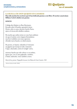 Actividades                                                                    El Quijote
complementarias y extraescolares                                                     en el mundo

  LA HUELLA DE DON QUIJOTE EN CANARIAS
  Han sido muchos los escritores que le han dedicado poemas a este libro. El escritor canario Juan
  Millares Carlo le dedicó este poema:

  SONETO

  Cabalga don Quijote en ﬂaco Rocinante,
  llevando sobre el hombro apoyada la lanza.
  Detrás, sobre su asno, dormita Sancho Panza,
  ajeno a la locura del caballero andante.

  Ha mucho que ambos miran en vano hacia adelante
  sin que el camino corte ninguna bienandanza;
  mas fía el caballero con tenaz esperanza
  ofrendar nueva hazaña a su ideal amante.

  De pronto, en lejanía, vislumbra el visionario
  un gigante que increpa al cielo, temerario.
  Ciego y alucinado, contra el vestiglo5 cierra,

  mientras Sancho que sólo voltear ve un molino,
  ignora que, con su amo golpeado y mohíno,
  el ideal, maltrecho, viene también a tierra.

  Hacia la luz, poemas, Tipografía Lezcano, Las Palmas de Gran Canaria, 1965

  5
      Monstruo fantástico horrible. (DRAE)
                                                                                               12




                                                                                                     70
 