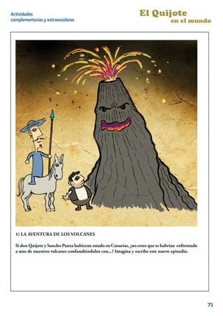 Actividades                                                       El Quijote
complementarias y extraescolares                                                  en el mundo




  1) LA AVENTURA DE LOS VOLCANES

  Si don Quijote y Sancho Panza hubieran estado en Canarias, ¿no crees que se habrían enfrentado
  a uno de nuestros volcanes confundiéndolos con...? Imagina y escribe este nuevo episodio.




                                                                                              13


                                                                                                   71
 