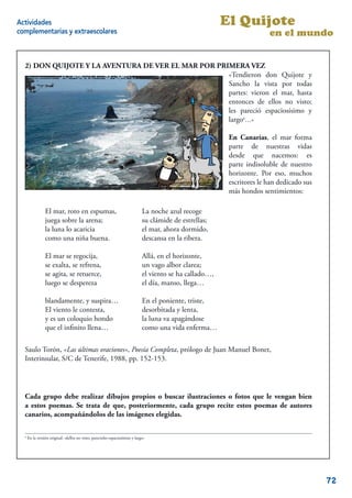 Actividades                                                                                                El Quijote
complementarias y extraescolares                                                                                          en el mundo


  2) DON QUIJOTE Y LA AVENTURA DE VER EL MAR POR PRIMERA VEZ
                                                    «Tendieron don Quijote y
                                                    Sancho la vista por todas
                                                    partes: vieron el mar, hasta
                                                    entonces de ellos no visto;
                                                    les pareció espaciosísimo y
                                                    largo6…»

                                                                                                            En Canarias, el mar forma
                                                                                                            parte de nuestras vidas
                                                                                                            desde que nacemos: es
                                                                                                            parte indisoluble de nuestro
                                                                                                            horizonte. Por eso, muchos
                                                                                                            escritores le han dedicado sus
                                                                                                            más hondos sentimientos:

                 El mar, roto en espumas,                                      La noche azul recoge
                 juega sobre la arena;                                         su clámide de estrellas;
                 la luna lo acaricia                                           el mar, ahora dormido,
                 como una niña buena.                                          descansa en la ribera.

                 El mar se regocija,                                           Allá, en el horizonte,
                 se exalta, se refrena,                                        un vago albor clarea;
                 se agita, se retuerce,                                        el viento se ha callado…,
                 luego se despereza                                            el día, manso, llega…

                 blandamente, y suspira…                                       En el poniente, triste,
                 El viento le contesta,                                        desorbitada y lenta,
                 y es un coloquio hondo                                        la luna va apagándose
                 que el inﬁnito llena…                                         como una vida enferma…

  Saulo Torón, «Las últimas oraciones», Poesía Completa, prólogo de Juan Manuel Bonet,
  Interinsular, S/C de Tenerife, 1988, pp. 152-153.




  Cada grupo debe realizar dibujos propios o buscar ilustraciones o fotos que le vengan bien
  a estos poemas. Se trata de que, posteriormente, cada grupo recite estos poemas de autores
  canarios, acompañándolos de las imágenes elegidas.

  6
      En la versión original: «dellos no visto; parecioles espaciosísimo y largo»

                                                                                                                                       14


                                                                                                                                             72
 