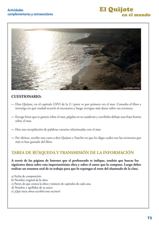 Actividades                                                            El Quijote
complementarias y extraescolares                                                        en el mundo




                                                                                          La Caleta. Adeje


  CUESTIONARIO:
  — Don Quijote, en el capítulo LXVI de lala 2.ª parte ve por primera vez mar. Consulta el libro e
      Don Quijote, en el capítulo LXVI de 2.ª parte ve por primera vez el el mar. Consulta el li-
  broinvestiga en quéqué ciudad ocurrióencuentro y luego averigua más datos sobre esa esa aventura.
      e investiga en ciudad ocurrió el el encuentro y luego averigua más datos sobre aventura.

             fotos que te gusten sobre el mar, pégalas en tu cuaderno y escríbeles debajo una frase bo-
  — Escoge fotos que te gusten sobre el mar, pégalas en tu cuaderno y escríbeles debajo una frase bonita
  nita sobre el mar.
     sobre el mar.

  — Haz una recopilación de palabras canarias relacionadas con el mar.
  — Haz una recopilación de palabras canarias relacionadas con el mar.

  — Por último, escribe una carta aadon Quijote yySancho en que les digas cuáles son las aventuras que
  — Por último, escribe una carta don Quijote Sancho en que les digas cuáles son las aventuras
  que más te han gustado del libro.
    más te han gustado del libro.


  TAREA DE BÚSQUEDA Y TRANSMISIÓN DE LA INFORMACIÓN
  A través de las páginas de Internet que el profesorado te indique, tendrás que buscar los
  siguientes datos sobre esta importantísima obra y sobre el autor que la compuso. Luego debes
  realizar un resumen oral de tu trabajo para que lo expongas al resto del alumnado de la clase.

  a) Fecha de composición
  b) Nombre original de la obra
  c) Partes de que consta la obra y número de capítulos de cada una.
  d) Nombre y apellidos de su autor
  e) ¿Qué otras obras escribió este escritor?


                                                                                                        15


                                                                                                             73
 