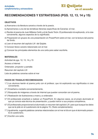 Actividades                                                       El Quijote
complementarias y extraescolares                                                   en el mundo

RECOMENDACIONES Y ESTRATEGIAS (PGS. 12, 13, 14 y 15)

OBJETIVOS
a) Acercarse a la literatura canaria a través de la poesía.
b) Aproximarse a una de las temáticas literarias especíﬁcas de Canarias: el mar.
c) Recitar el poema de Juan Millares Carló y el de Saulo Torón. El profesorado irá explicando, si lo cree
   conveniente, algunos aspectos de su signiﬁcado.
d) Preparación en grupos de una presentación en PowerPoint sobre el mar, con la lectura del poema
   de fondo.
e) Leer el resumen del capítulo LXI del Quijote.
f) Conocer léxico canario relacionado con el mar.
g) Conocer los principales elementos de una carta para saber escribirla.


MATERIALES
Actividad de pgs. 12, 13, 14 y 15
Acceso a Internet
Ordenador, proyector y pantalla
Resumen del capítulo LXI
Lista de palabras canarias sobre el mar


PASOS DE TRABAJO RECOMENDADOS
1.º) Los alumnos leerán el poema junto con el profesor, que irá explicando sus signiﬁcados si cree
     conveniente.
2.º) Enseñará a recitarlo convenientemente.
3.º) Búsqueda de imágenes a través de Internet que puedan concordar con el poema.
4.º) Realización de ilustraciones a mano y a ordenador.
5.º) El profesorado enseñará a realizar un PowerPoint. En algunos casos, es el propio alumnado el
     que ya conoce esta técnica de presentación; y puede instruir a sus propios compañeros.
6.º) El profesorado proporcionará al alumnado un resumen del capítulo LXI para que busque los datos
     que se le pide en el cuestionario de la página 15. (Texto complementario).
7.º) Igualmente, sugerirá palabras canarias relacionadas con el mar el día en que el alumnado presen-
     te el cuestionario.
8.º) Escribir una carta.




                                                                                                      74
 