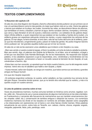 Actividades                                                            El Quijote
complementarias y extraescolares                                                        en el mundo

TEXTOS COMPLEMENTARIOS

1) Resumen del capítulo LXI
Al cabo de unos días llegaron don Quijote y Sancho a Barcelona donde pudieron ver por primera vez el
mar, el cual describieron como lo más grande y lo mejor que habían visto en su vida. Vieron las galeras
y barcos que estaban en la playa, las cuales, moviendo las velas, se descubrieron llenos de adornos,
que temblaban al viento y besaban y barrían el agua; dentro sonaban clarines, trompetas y chirimías,
que cerca y lejos llenaban el aire de suaves y belicosos acentos. Los soldados de las galeras dispa-
raban inﬁnita artillería, a quien respondían los que estaban en las murallas y fuertes de la ciudad, y la
artillería gruesa con espantoso estruendo rompía los vientos, a quien respondían los cañones de las
galeras. El mar alegre, la tierra divertida, el aire claro, sólo tal vez turbio del humo de la artillería, pare-
ce que iba infundiendo y engendrando gusto y placer en todas las gentes. No podía imaginar Sancho
cómo pudiesen ser tan grandes aquellos bultos que por el mar se movían.
Al cabo de un rato se les acercaron unos caballeros que invitaron a don Quijote a su casa.
–Bien sea venido a nuestra ciudad el espejo, el farol, la estrella y el norte de toda la caballería andante.
Bien sea venido, digo, el valeroso don Quijote de la Mancha: no el falso, sino el verdadero, el legal y
el ﬁel que nos describió Cide Hamete Benengeli, ﬂor de los historiadores. No respondió don Quijote
palabra, ni los caballeros esperaron a que la respondiese, sino, volviéndose y revolviéndose con los
demás que los seguían, comenzaron a hacer un revuelto caracol al derredor de don Quijote; el cual,
volviéndose a Sancho, dijo:
–Estos bien nos han conocido: yo apostaré que han leído nuestra historia y aun la del aragonés recién
impresa. Volvió otra vez el caballero que habló a don Quijote, y díjole:
–Vuesa merced, señor don Quijote, se venga con nosotros, que todos somos sus servidores y grandes
amigos de Roque Guinart.
A lo que don Quijote respondió:
–Si cortesías engendran cortesías, la vuestra, señor caballero, es hija o parienta muy cercana de las
del gran Roque. Llevadme donde quieran, que yo no tendré otra voluntad que la vuestra, y más si la
queréis ocupar en vuestro servicio.


2) Lista de palabras canarias sobre el mar.
Voces de procedencia marinera, muchas comunes también en América como arrumar, regatear, rum-
bo, zafar, etc.; frecuencia de uso y nuevas acepciones de algunos marinerismos en las islas orientales;
en Fuerteventura y Lanzarote alta frecuencia de marinerismos que son también americanismos (bo-
tar, empalar, soltar, etc.); conservación de sentidos antiguos o adopción de nuevos. Los numerosos
modismos marineros los divide en los basados en nombres de animales (Apestar como cangrejilla)
y los relacionados con operaciones con el barco o con otras faenas (Cortar marras). Otras palabras
actualmente de uso común, sobre todo en Tenerife, son: caboso, cherne, chocos, engodar, engodo,
margullar, pejeverde, falúa, yola, pandorga, varar.




                                                                                                            75
 