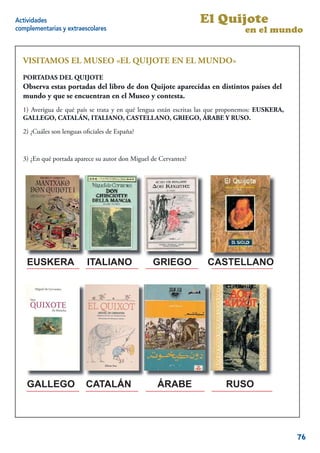 Actividades                                                      El Quijote
complementarias y extraescolares                                                en el mundo


  VISITAMOS EL MUSEO «EL QUIJOTE EN EL MUNDO»
  PORTADAS DEL QUIJOTE
  Observa estas portadas del libro de don Quijote aparecidas en distintos países del
  mundo y que se encuentran en el Museo y contesta.
  1) Averigua de qué país se trata y en qué lengua están escritas las que proponemos: EUSKERA,
  GALLEGO, CATALÁN, ITALIANO, CASTELLANO, GRIEGO, ÁRABE Y RUSO.

  2) ¿Cuáles son lenguas oﬁciales de España?



  3) ¿En qué portada aparece su autor don Miguel de Cervantes?




    EUSKERA               ITALIANO               GRIEGO            CASTELLANO




    GALLEGO              CATALÁN                   ÁRABE                 RUSO

                                                                                           16


                                                                                                 76
 