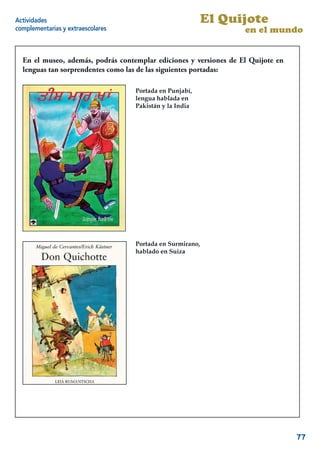 Actividades                                                El Quijote
complementarias y extraescolares                                   en el mundo


  En el museo, además, podrás contemplar ediciones y versiones de El Quijote en
  lenguas tan sorprendentes como las de las siguientes portadas:

                                   Portada en Punjabí,
                                   lengua hablada en
                                   Pakistán y la India




                                   Portada en Surmirano,
                                   hablado en Suiza




                                                                             17


                                                                                  77
 