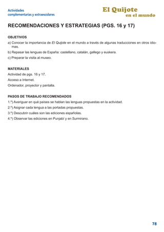 Actividades                                                     El Quijote
complementarias y extraescolares                                                 en el mundo

RECOMENDACIONES Y ESTRATEGIAS (PGS. 16 y 17)

OBJETIVOS
a) Conocer la importancia de El Quijote en el mundo a través de algunas traducciones en otros idio-
   mas.
b) Repasar las lenguas de España: castellano, catalán, gallego y euskera.
c) Preparar la visita al museo.


MATERIALES
Actividad de pgs. 16 y 17.
Acceso a Internet.
Ordenador, proyector y pantalla.


PASOS DE TRABAJO RECOMENDADOS
1.º) Averiguar en qué países se hablan las lenguas propuestas en la actividad.
2.º) Asignar cada lengua a las portadas propuestas.
3.º) Descubrir cuáles son las ediciones españolas.
4.º) Observar las ediciones en Punjabí y en Surmirano.




                                                                                                78
 