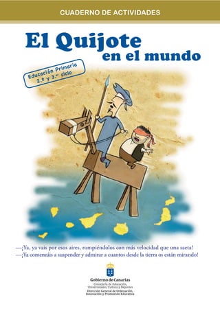 CUADERNO DE ACTIVIDADES



    El Quijote
                         r ia
                                     en el mundo
                   r ima
              ón P
     Edu cac i .er ciclo
              y3
        2.º




—¡Ya, ya vais por esos aires, rompiéndolos con más velocidad que una saeta!
—¡Ya comenzáis a suspender y admirar a cuantos desde la tierra os están mirando!
 