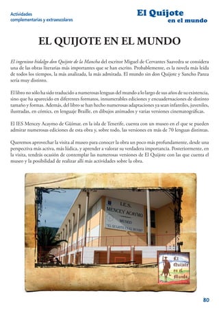 Actividades                                                       El Quijote
complementarias y extraescolares                                                   en el mundo


              EL QUIJOTE EN EL MUNDO
El ingenioso hidalgo don Quijote de la Mancha del escritor Miguel de Cervantes Saavedra se considera
una de las obras literarias más importantes que se han escrito. Probablemente, es la novela más leída
de todos los tiempos, la más analizada, la más admirada. El mundo sin don Quijote y Sancho Panza
sería muy distinto.

El libro no sólo ha sido traducido a numerosas lenguas del mundo a lo largo de sus años de su existencia,
sino que ha aparecido en diferentes formatos, innumerables ediciones y encuadernaciones de distinto
tamaño y formas. Además, del libro se han hecho numerosas adaptaciones ya sean infantiles, juveniles,
ilustradas, en cómics, en lenguaje Braille, en dibujos animados y varias versiones cinematográﬁcas.

El IES Mencey Acaymo de Güímar, en la isla de Tenerife, cuenta con un museo en el que se pueden
admirar numerosas ediciones de esta obra y, sobre todo, las versiones en más de 70 lenguas distintas.

Queremos aprovechar la visita al museo para conocer la obra un poco más profundamente, desde una
perspectiva más activa, más lúdica, y aprender a valorar su verdadera importancia. Posteriormente, en
la visita, tendrás ocasión de contemplar las numerosas versiones de El Quijote con las que cuenta el
museo y la posibilidad de realizar allí más actividades sobre la obra.




                                                                                                     80
 