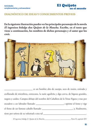 Actividades                                                         El Quijote
complementarias y extraescolares                                                     en el mundo

DIAGNÓSTICO DE IDEAS Y CONOCIMIENTOS PREVIOS


En la siguiente ilustración puedes ver los principales personajes de la novela
El ingenioso hidalgo don Quijote de la Mancha. Escribe, en el texto que
viene a continuación, los nombres de dichos personajes y el autor que los
creó:




_______________________ es un hombre alto de cuerpo, seco de rostro, estirado y

avellanado de miembros, entrecano, la nariz aguileña y algo corva, de bigotes grandes,

negros y caídos. Campea debajo del nombre del Caballero de la Triste Figura y trae por

escudero a un labrador llamado _______________________; oprime el lomo y rige

el freno de un famoso caballo llamado _________________________, y, ﬁnalmente,

tiene por señora de su voluntad a una tal ___________________________________.

          El ingenioso hidalgo D. Quijote de la Mancha, ________________ ___________, Parte II, capítulo XIV


                                                                                                         81
 