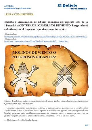 Actividades                                                      El Quijote
complementarias y extraescolares                                                en el mundo

LEER Y COMPRENDER

Escucha o visualización de dibujos animados del capítulo VIII de la
I Parte: LA AVENTURA DE LOS MOLINOS DE VIENTO. Luego se leerá
colectivamente el fragmento que viene a continuación:
–Para visualizar:
http://www.youtube.com/watch?v=V3zgFAo3T4M&feature=PlayList&p=08A5B5483CF2631D&index=5
–Para escuchar:
http://www.cervantesvirtual.com/FichaObra.html?portal=40&Ref=1270&audio=1




        ¿MOLINOS DE VIENTO O
        PELIGROSOS GIGANTES?




En esto, descubrieron treinta o cuarenta molinos de viento que hay en aquel campo, y así como don
Quijote los vio, dijo a su escudero:

—La ventura va guiando nuestras cosas mejor de lo que acertáramos a desear; porque ves allí, amigo
Sancho Panza, donde se descubren treinta o pocos más desaforados gigantes, con quien pienso hacer
batalla y quitarles a todos las vidas, con cuyos despojos comenzaremos a enriquecer, que esta es buena
guerra, y es gran servicio de Dios quitar tan mala simiente de sobre la faz de la tierra.

—¿Qué gigantes? —dijo Sancho Panza.

                                                                                                   82
 