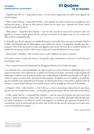 Actividades                                                        El Quijote
complementarias y extraescolares                                                    en el mundo

—Aquellos que allí ves —respondió su amo—, de los brazos largos, que los suelen tener algunos de
casi dos leguas.

—Mire vuestra merced —respondió Sancho— que aquellos que allí se parecen no son gigantes, sino
molinos de viento, y lo que en ellos parecen brazos son las aspas, que, volteadas del viento, hacen
andar la piedra del molino.

—Bien parece —respondió don Quijote— que no estás cursado en esto de las aventuras: ellos son
gigantes; y si tienes miedo quítate de ahí, y ponte en oración en el espacio que yo voy a entrar con
ellos en ﬁera y desigual batalla.

Y, diciendo esto, dio de espuelas a su caballo Rocinante, sin atender a las voces que su escudero Sancho
le daba, advirtiéndole que sin duda alguna eran molinos de viento, y no gigantes, aquellos que iba a
acometer. Pero él iba tan puesto en que eran gigantes, que ni oía las voces de su escudero Sancho, ni
echaba de ver, aunque estaba ya bien cerca, lo que eran, antes iba diciendo en voces altas:

—Non huyáis1, cobardes y viles criaturas, que un solo caballero es el que os acomete.

Se levantó2 en esto un poco de viento, y las grandes aspas comenzaron a moverse, lo cual visto por
don Quijote, dijo:

—Pues aunque mováis más brazos que los del gigante Briareo, me lo habéis de pagar.

Y en diciendo esto, y encomendándose de todo corazón a su señora Dulcinea, pidiéndole que en tal
trance le socorriese, bien cubierto de su rodela, con la lanza en el ristre, arremetió a todo el galope de
Rocinante y embistió con el primero molino que estaba delante; y dándole una lanzada en el aspa, la
volvió el viento con tanta furia, que hizo la lanza pedazos, llevándose tras sí al caballo y al caballero,
que fue rodando muy maltrecho por el campo. Acudió Sancho Panza a socorrerle, a todo el correr de
su asno, y cuando llegó halló que no se podía menear: tal fue el golpe que dio con él Rocinante.

—¡Válgame3 Dios! —dijo Sancho—. ¿No le dije yo a vuestra merced que mirase bien lo que hacía,
que no eran sino molinos de viento, y no lo podía ignorar sino quien llevase otros tales en la cabeza?

—Calla, amigo Sancho —respondió don Quijote—, que las cosas de la guerra más que otras están
sujetas a continua mudanza; cuanto más, que yo pienso, y es así verdad, que aquel sabio Frestón que
me robó el aposento y los libros ha vuelto estos gigantes en molinos, por quitarme la gloria de su
vencimiento: tal es la enemistad que me tiene; mas al cabo al cabo han de poder poco sus malas artes
contra la bondad de mi espada.
                                                                                      Parte I, capítulo VIII




1
  «fuyades» en la versión original.
2
  «Levantóse» en la versión original
3
  «Válame» en la versión original

                                                                                                        83
 