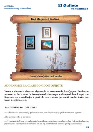Actividades                                                         El Quijote
complementarias y extraescolares                                                     en el mundo




ADORNAMOS LA CLASE CON DON QUIJOTE

Vamos a adornar la clase con algunas de las aventuras de don Quijote. Puedes co-
menzar con la aventura de los molinos de viento que acabamos de leer. Luego, rea-
lizaremos nuestros dibujos a partir de las aventuras que contienen los textos que
leerás a continuación.


LA AVENTURA DE LOS LEONES

—¿Adónde vais, hermanos? ¿Qué carro es este, qué lleváis en él y qué banderas son aquestas?
A lo que respondió el carretero:
—El carro es mío; lo que va en él son dos bravos leones enjaulados, que el general de Orán envía a la corte,
presentados a Su Majestad; las banderas son del rey nuestro Señor, en señal que aquí va cosa suya.
                                                                                                        85
 
