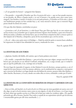 Actividades                                                       El Quijote
complementarias y extraescolares                                                   en el mundo

—¿Y son grandes los leones? —preguntó don Quijote.
—Tan grandes —respondió el hombre que iba a la puerta del carro—, que no han pasado mayores,
ni tan grandes, de África a España jamás; y yo soy el leonero y he pasado otros, pero como estos,
ninguno. Son hembra y macho: el macho va en esta jaula primera, y la hembra en la de atrás, y ahora
van hambrientos porque no han comido hoy; y, así, vuesa merced se desvíe, que es menester llegar
presto donde les demos de comer.
A lo que dijo don Quijote, sonriéndose un poco:
—¿Leoncitos a mí? ¿A mí leoncitos, y a tales horas? Pues ¡por Dios que han de ver esos señores que
acá los envían si soy yo hombre que se espanta de leones! Apeaos, buen hombre, y pues sois el leonero,
abrid esas jaulas y echadme esas bestias fuera, que en mitad desta campaña les daré a conocer quién es
don Quijote de la Mancha, a despecho y pesar de los encantadores que a mí los envían.
—¡Ta, ta! —dijo a esta sazón entre sí el hidalgo—. Dado ha señal de quién es nuestro buen caballero:
los requesones sin duda le han ablandado los cascos y madurado los sesos.
                                                                                 Parte II, capítulo XVII


LA AVENTURA DE LOS TOROS

—¡Apártate, hombre del diablo, del camino, que te harán pedazos estos toros!
—¡Ea, canalla —respondió don Quijote—, para mí no hay toros que valgan, aunque sean de los más
bravos que cría Jarama en sus riberas! Confesad, malandrines, así, a carga cerrada, que es verdad lo
que yo aquí he publicado; si no, conmigo sois en batalla.
No tuvo lugar de responder el vaquero, ni don Quijote le tuvo de desviarse, aunque quisiera, y, así, el
tropel de los toros bravos y el de los mansos cabestros, con la multitud de los vaqueros y otras gentes
que a encerrar los llevaban a un lugar donde otro día habían de correrse, pasaron sobre don Quijote, y
sobre Sancho, Rocinante y el rucio, dando con todos ellos en tierra, echándole a rodar por el suelo.
                                                                                Parte II, capítulo LVIII


LA AVENTURA DE LA CONFUSIÓN DE REBAÑOS DE OVEJAS Y CARNEROS CON LOS
EJÉRCITOS

—Este es el día, ¡oh Sancho!, en el cual se ha de ver el bien que me tiene guardado mi suerte; este es el
día, digo, en que se ha de mostrar, tanto como en otro alguno, el valor de mi brazo, y en el que tengo
de hacer obras que queden escritas en el libro de la fama por todos los venideros siglos. ¿Ves aquella
polvareda que allí se levanta, Sancho? Pues toda es cuajada de un copiosísimo ejército que de diversas
e innumerables gentes por allí viene marchando. […]


                                                                                                     86
 