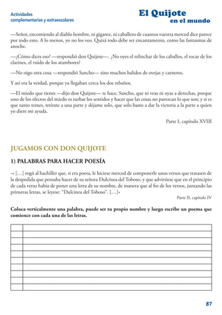Actividades                                                       El Quijote
complementarias y extraescolares                                                   en el mundo

—Señor, encomiendo al diablo hombre, ni gigante, ni caballero de cuantos vuestra merced dice parece
por todo esto. A lo menos, yo no los veo. Quizá todo debe ser encantamento, como las fantasmas de
anoche.
—¿Cómo dices eso? —respondió don Quijote—. ¿No oyes el relinchar de los caballos, el tocar de los
clarines, el ruido de los atambores?
—No oigo otra cosa —respondió Sancho— sino muchos balidos de ovejas y carneros.
Y así era la verdad, porque ya llegaban cerca los dos rebaños.
—El miedo que tienes —dijo don Quijote— te hace, Sancho, que ni veas ni oyas a derechas, porque
uno de los efectos del miedo es turbar los sentidos y hacer que las cosas no parezcan lo que son; y si es
que tanto temes, retírate a una parte y déjame solo, que solo basto a dar la victoria a la parte a quien
yo diere mi ayuda.
                                                                                 Parte I, capítulo XVIII




JUGAMOS CON DON QUIJOTE
1) PALABRAS PARA HACER POESÍA
-« […] rogó al bachiller que, si era poeta, le hiciese merced de componerle unos versos que tratasen de
la despedida que pensaba hacer de su señora Dulcinea del Toboso, y que advirtiese que en el principio
de cada verso había de poner una letra de su nombre, de manera que al ﬁn de los versos, juntando las
primeras letras, se leyese: “Dulcinea del Toboso”. […]»
                                                                                      Parte II, capítulo IV

Coloca verticalmente una palabra, puede ser tu propio nombre y luego escribe un poema que
comience con cada una de las letras.




                                                                                                       87
 
