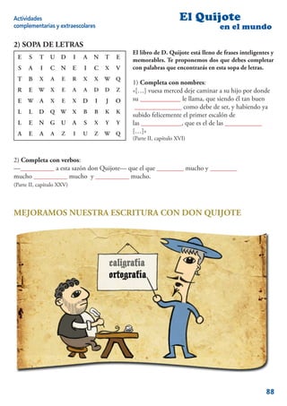 Actividades                                                         El Quijote
complementarias y extraescolares                                                  en el mundo

2) SOPA DE LETRAS
                                               El libro de D. Quijote está lleno de frases inteligentes y
 E    S    T    U D        I   A   N   T   E   memorables. Te proponemos dos que debes completar
 S    A    I    C   N      E   I   C   X   V   con palabras que encontrarás en esta sopa de letras.
 T    B    X    A    E     R   X   X   W   Q
                                               1) Completa con nombres:
 R    E    W    X    E     A   A   D   D   Z   «[…] vuesa merced deje caminar a su hijo por donde
 E    W    A    X    E     X   D   I   J   O   su ____________ le llama, que siendo él tan buen
                                                ______________ como debe de ser, y habiendo ya
 L    L    D Q W X             B   B   K   K
                                               subido felicemente el primer escalón de
 L    E    N G      U      A   S   X   Y   Y   las ____________, que es el de las ___________
 A    E    A    A    Z     I   U   Z   W   Q   […]»
                                               (Parte II, capítulo XVI)


2) Completa con verbos:
—__________ a esta sazón don Quijote— que el que ________ mucho y ________
mucho __________ mucho y __________ mucho.
(Parte II, capítulo XXV)




MEJORAMOS NUESTRA ESCRITURA CON DON QUIJOTE




                                                                                                     88
 