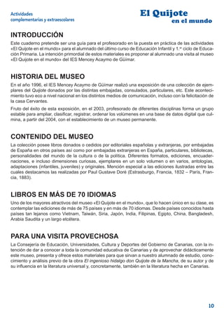 Actividades                                                       El Quijote
complementarias y extraescolares                                                  en el mundo

INTRODUCCIÓN
Este cuaderno pretende ser una guía para el profesorado en la puesta en práctica de las actividades
«El Quijote en el mundo» para el alumnado del último curso de Educación Infantil y 1.er ciclo de Educa-
ción Primaria. La intención primordial de estos materiales es proponer al alumnado una visita al museo
«El Quijote en el mundo» del IES Mencey Acaymo de Güímar.


HISTORIA DEL MUSEO
En el año 1996, el IES Mencey Acaymo de Güímar realizó una exposición de una colección de ejem-
plares del Quijote donados por las distintas embajadas, consulados, particulares, etc. Este aconteci-
miento tuvo eco a nivel nacional en los distintos medios de comunicación, incluso con la felicitación de
la casa Cervantes.
Fruto del éxito de esta exposición, en el 2003, profesorado de diferentes disciplinas forma un grupo
estable para ampliar, clasiﬁcar, registrar, ordenar los volúmenes en una base de datos digital que cul-
mina, a partir del 2004, con el establecimiento de un museo permanente.


CONTENIDO DEL MUSEO
La colección posee libros donados o cedidos por editoriales españolas y extranjeras, por embajadas
de España en otros países así como por embajadas extranjeras en España, particulares, bibliotecas,
personalidades del mundo de la cultura o de la política. Diferentes formatos, ediciones, encuader-
naciones, e incluso dimensiones curiosas, ejemplares en un solo volumen o en varios, antologías,
adaptaciones (infantiles, juveniles) y originales. Mención especial a las ediciones ilustradas entre las
cuales destacamos las realizadas por Paul Gustave Doré (Estrasburgo, Francia, 1832 – París, Fran-
cia, 1883).


LIBROS EN MÁS DE 70 IDIOMAS
Uno de los mayores atractivos del museo «El Quijote en el mundo», que lo hacen único en su clase, es
contemplar las ediciones de más de 75 países y en más de 70 idiomas. Desde países conocidos hasta
países tan lejanos como Vietnam, Taiwán, Siria, Japón, India, Filipinas, Egipto, China, Bangladesh,
Arabia Saudita y un largo etcétera.


PARA UNA VISITA PROVECHOSA
La Consejería de Educación, Universidades, Cultura y Deportes del Gobierno de Canarias, con la in-
tención de dar a conocer a toda la comunidad educativa de Canarias y de aprovechar didácticamente
este museo, presenta y ofrece estos materiales para que sirvan a nuestro alumnado de estudio, cono-
cimiento y análisis previo de la obra El ingenioso hidalgo don Quijote de la Mancha, de su autor y de
su inﬂuencia en la literatura universal y, concretamente, también en la literatura hecha en Canarias.




                                                                                                     10
 