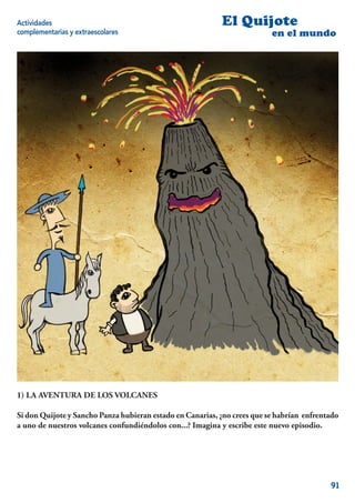 Actividades                                                El Quijote
complementarias y extraescolares                                          en el mundo




1) LA AVENTURA DE LOS VOLCANES

Si don Quijote y Sancho Panza hubieran estado en Canarias, ¿no crees que se habrían enfrentado
a uno de nuestros volcanes confundiéndolos con...? Imagina y escribe este nuevo episodio.




                                                                                           91
 