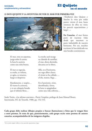 Actividades                                                                                         El Quijote
complementarias y extraescolares                                                                                 en el mundo

2) DON QUIJOTE Y LA AVENTURA DE VER EL MAR POR PRIMERA VEZ
                                                  «Tendieron don Quijote y
                                                  Sancho la vista por todas
                                                  partes: vieron el mar, hasta
                                                  entonces de ellos no visto;
                                                  les pareció espaciosísimo y
                                                  largo6…»

                                                                                                         En Canarias, el mar forma
                                                                                                         parte de nuestras vidas
                                                                                                         desde que nacemos: es
                                                                                                         parte indisoluble de nuestro
                                                                                                         horizonte. Por eso, muchos
                                                                                                         escritores le han dedicado sus
                                                                                                         más hondos sentimientos:

               El mar, roto en espumas,                                      La noche azul recoge
               juega sobre la arena;                                         su clámide de estrellas;
               la luna lo acaricia                                           el mar, ahora dormido,
               como una niña buena.                                          descansa en la ribera.

               El mar se regocija,                                           Allá, en el horizonte,
               se exalta, se refrena,                                        un vago albor clarea;
               se agita, se retuerce,                                        el viento se ha callado…,
               luego se despereza                                            el día, manso, llega…

               blandamente, y suspira…                                       En el poniente, triste,
               El viento le contesta,                                        desorbitada y lenta,
               y es un coloquio hondo                                        la luna va apagándose
               que el inﬁnito llena…                                         como una vida enferma…

Saulo Torón, «Las últimas oraciones», Poesía Completa, prólogo de Juan Manuel Bonet,
Interinsular, S/C de Tenerife, 1988, pp. 152-153.




Cada grupo debe realizar dibujos propios o buscar ilustraciones o fotos que le vengan bien
a estos poemas. Se trata de que, posteriormente, cada grupo recite estos poemas de autores
canarios, acompañándolos de las imágenes elegidas.

6
    En la versión original: «dellos no visto; parecioles espaciosísimo y largo»

                                                                                                                                   92
 