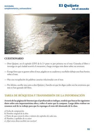 Actividades                                                          El Quijote
complementarias y extraescolares                                                en el mundo




                                                                                        La Caleta. Adeje


CUESTIONARIO
— Don Quijote, en el capítulo LXVI de la 2.ª parte ve por primera vez el mar. Consulta el libro e
  investiga en qué ciudad ocurrió el encuentro y luego averigua más datos sobre esa aventura.

— Escoge fotos que te gusten sobre el mar, pégalas en tu cuaderno y escríbeles debajo una frase bonita
  sobre el mar.

— Haz una recopilación de palabras canarias relacionadas con el mar.

— Por último, escribe una carta a don Quijote y Sancho en que les digas cuáles son las aventuras que
  más te han gustado del libro.


TAREA DE BÚSQUEDA Y TRANSMISIÓN DE LA INFORMACIÓN
A través de las páginas de Internet que el profesorado te indique, tendrás que buscar los siguientes
datos sobre esta importantísima obra y sobre el autor que la compuso. Luego debes realizar un
resumen oral de tu trabajo para que lo expongas al resto del alumnado de la clase.

a) Fecha de composición
b) Nombre original de la obra
c) Partes de que consta la obra y número de capítulos de cada una.
d) Nombre y apellidos de su autor
e) ¿Qué otras obras escribió este escritor?



                                                                                                     93
 