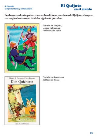 Actividades                                         El Quijote
complementarias y extraescolares                                 en el mundo

En el museo, además, podrás contemplar ediciones y versiones del Quijote en lenguas
tan sorprendentes como las de las siguientes portadas:

                                   Portada en Punjabí,
                                   lengua hablada en
                                   Pakistán y la India




                                   Portada en Surmirano,
                                   hablado en Suiza




                                                                                95
 