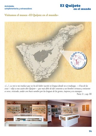 Actividades                                                         El Quijote
complementarias y extraescolares                                                     en el mundo

Visitamos el museo «El Quijote en el mundo»




«[...] y a mí se me trasluce que no ha de haber nación ni lengua donde no se traduzga. —Una de las
cosas —dijo a esta sazón don Quijote— que más debe de dar contento a un hombre virtuoso y eminente
es verse, viviendo, andar con buen nombre por las lenguas de las gentes, impreso y en estampa»
                                                                                         Parte 2.a, cap. III




                                                                                                        96
 