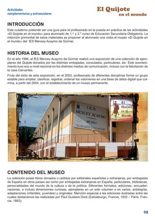 Actividades                                                       El Quijote
complementarias y extraescolares                                                  en el mundo

INTRODUCCIÓN
Este cuaderno pretende ser una guía para el profesorado en la puesta en práctica de las actividades
«El Quijote en el mundo» para alumnado de 1.er y 2.º curso de Educación Secundaria Obligatoria. La
intención primordial de estos materiales es proponer al alumnado una visita al museo «El Quijote en
el mundo» del IES Mencey Acaymo de Güímar.


HISTORIA DEL MUSEO
En el año 1996, el IES Mencey Acaymo de Güímar realizó una exposición de una colección de ejem-
plares del Quijote donados por las distintas embajadas, consulados, particulares, etc. Este aconteci-
miento tuvo eco a nivel nacional en los distintos medios de comunicación, incluso con la felicitación de
la casa Cervantes.
Fruto del éxito de esta exposición, en el 2003, profesorado de diferentes disciplinas forma un grupo
estable para ampliar, clasiﬁcar, registrar, ordenar los volúmenes en una base de datos digital que cul-
mina, a partir del 2004, con el establecimiento de un museo permanente.




CONTENIDO DEL MUSEO
La colección posee libros donados o cedidos por editoriales españolas y extranjeras, por embajadas
de España en otros países así como por embajadas extranjeras en España, particulares, bibliotecas,
personalidades del mundo de la cultura o de la política. Diferentes formatos, ediciones, encuader-
naciones, e incluso dimensiones curiosas, ejemplares en un solo volumen o en varios, antologías,
adaptaciones (infantiles, juveniles) y originales. Mención especial a las ediciones ilustradas entre las
cuales destacamos las realizadas por Paul Gustave Doré (Estrasburgo, Francia, 1832 – París, Fran-
cia, 1883).


                                                                                                    98
 