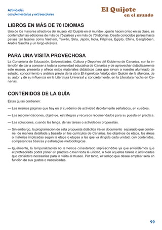 Actividades                                                     El Quijote
complementarias y extraescolares                                                en el mundo

LIBROS EN MÁS DE 70 IDIOMAS
Uno de los mayores atractivos del museo «El Quijote en el mundo», que lo hacen único en su clase, es
contemplar las ediciones de más de 75 países y en más de 70 idiomas. Desde conocidos países hasta
países tan lejanos como Vietnam, Taiwán, Siria, Japón, India, Filipinas, Egipto, China, Bangladesh,
Arabia Saudita y un largo etcétera.


PARA UNA VISITA PROVECHOSA
La Consejería de Educación, Universidades, Cultura y Deportes del Gobierno de Canarias, con la in-
tención de dar a conocer a toda la comunidad educativa de Canarias y de aprovechar didácticamente
este museo, presenta y ofrece estos materiales didácticos para que sirvan a nuestro alumnado de
estudio, conocimiento y análisis previo de la obra El ingenioso hidalgo don Quijote de la Mancha, de
su autor y de su inﬂuencia en la Literatura Universal y, concretamente, en la Literatura hecha en Ca-
narias.


CONTENIDOS DE LA GUÍA
Estas guías contienen:

— Las mismas páginas que hay en el cuaderno de actividad debidamente señalados, en cuadros.

— Las recomendaciones, objetivos, estrategias y recursos recomendados para su puesta en práctica.

— Las soluciones, cuando las tenga, de las tareas o actividades propuestas.

— Sin embargo, la programación de esta propuesta didáctica irá en documento separado que contie-
  ne, de manera detallada y basado en los currículos de Canarias, los objetivos de etapa, las áreas
  o materias implicadas según la etapa o etapas a las que va dirigida cada unidad, con contenidos,
  competencias básicas y estrategias metodológicas.

— Igualmente, la temporalización no la hemos considerado imprescindible ya que entendemos que
  el profesorado podrá poner en práctica o bien toda la unidad, o bien aquellas tareas o actividades
  que considere necesarias para la visita al museo. Por tanto, el tiempo que desee emplear será en
  función de sus gustos o necesidades.




                                                                                                  99
 