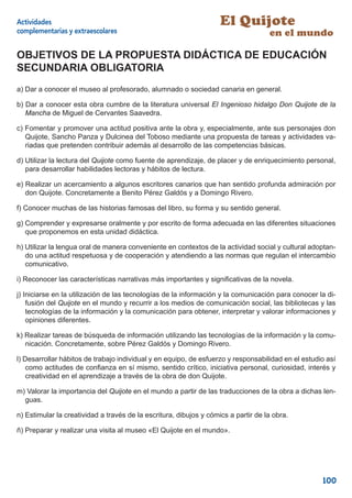 Actividades                                                         El Quijote
complementarias y extraescolares                                                    en el mundo

OBJETIVOS DE LA PROPUESTA DIDÁCTICA DE EDUCACIÓN
SECUNDARIA OBLIGATORIA
a) Dar a conocer el museo al profesorado, alumnado o sociedad canaria en general.

b) Dar a conocer esta obra cumbre de la literatura universal El Ingenioso hidalgo Don Quijote de la
   Mancha de Miguel de Cervantes Saavedra.

c) Fomentar y promover una actitud positiva ante la obra y, especialmente, ante sus personajes don
   Quijote, Sancho Panza y Dulcinea del Toboso mediante una propuesta de tareas y actividades va-
   riadas que pretenden contribuir además al desarrollo de las competencias básicas.

d) Utilizar la lectura del Quijote como fuente de aprendizaje, de placer y de enriquecimiento personal,
   para desarrollar habilidades lectoras y hábitos de lectura.

e) Realizar un acercamiento a algunos escritores canarios que han sentido profunda admiración por
   don Quijote. Concretamente a Benito Pérez Galdós y a Domingo Rivero.

f) Conocer muchas de las historias famosas del libro, su forma y su sentido general.

g) Comprender y expresarse oralmente y por escrito de forma adecuada en las diferentes situaciones
   que proponemos en esta unidad didáctica.

h) Utilizar la lengua oral de manera conveniente en contextos de la actividad social y cultural adoptan-
   do una actitud respetuosa y de cooperación y atendiendo a las normas que regulan el intercambio
   comunicativo.

i) Reconocer las características narrativas más importantes y signiﬁcativas de la novela.

j) Iniciarse en la utilización de las tecnologías de la información y la comunicación para conocer la di-
    fusión del Quijote en el mundo y recurrir a los medios de comunicación social, las bibliotecas y las
    tecnologías de la información y la comunicación para obtener, interpretar y valorar informaciones y
    opiniones diferentes.

k) Realizar tareas de búsqueda de información utilizando las tecnologías de la información y la comu-
   nicación. Concretamente, sobre Pérez Galdós y Domingo Rivero.

l) Desarrollar hábitos de trabajo individual y en equipo, de esfuerzo y responsabilidad en el estudio así
    como actitudes de conﬁanza en sí mismo, sentido crítico, iniciativa personal, curiosidad, interés y
    creatividad en el aprendizaje a través de la obra de don Quijote.

m) Valorar la importancia del Quijote en el mundo a partir de las traducciones de la obra a dichas len-
  guas.

n) Estimular la creatividad a través de la escritura, dibujos y cómics a partir de la obra.

ñ) Preparar y realizar una visita al museo «El Quijote en el mundo».




                                                                                                    100
 