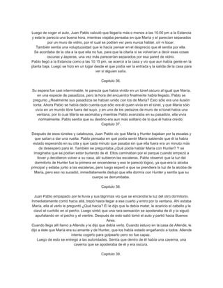 Luego de coger el auto, Juan Pablo calculó que llegaría más o menos a las 10:00 pm a la Estancia
y esta le parecía una buena hora, mientras viajaba pensaba en que María y el parecían separados
           por un muro de vidrio, por el cual se podían ver pero nunca hablar, oír ni tocar.
   También sentía una voluptuosidad que le hacía pensar en el desprecio que él sentía por ella.
  Se acordaba de la cita a la que ella no fue, para que la citaría si se volverían a decir esas cosas
          oscuras y ásperas, una vez más parecerían separados por esa pared de vidrio.
Pablo llegó a la Estancia como a las 10:15 pm, se acercó a la casa y vio que aun había gente en la
planta baja. Luego se hizo en un lugar desde el que podía ver la entrada y la salida de la casa para
                                          ver si alguien salía.

                                            Capitulo 36.

Su espera fue casi interminable, le parecía que había vivido en un túnel oscuro al igual que María,
   en una especie de pasadizos, pero la hora del encuentro finalmente había llegado. Pablo se
pregunto ¿Realmente sus pasadizos se habían unido con los de María? Esto sólo era una ilusión
tonta. Ahora Pablo se había dado cuenta que sólo era él quien vivía en el túnel, y que María sólo
 vivía en un mundo libre fuera del suyo, y en uno de los pedazos de muro de si túnel había una
  ventana, por lo cual María se asomaba y mientras Pablo avanzaba en su pasadizo, ella vivía
    normalmente. Pablo sentía que su destino era aun más solitario de lo que él había creído.
                                           Capitulo 37.

Después de esos túneles y calabozos, Juan Pablo vio que María y Hunter bajaban por la escalas y
   que salían a dar una vuelta. Pablo pensaba en qué podía sentir María sabiendo que él la había
 estado esperando en su cita y que cada minuto que pasaba sin que ella fuera era un minuto más
      de desespero para él. También se preguntaba ¿Qué podía hablar María con Hunter? Y se
  imaginaba que se podían estar burlando de él. Ellos caminaban por el parque cuando empezó a
    llover y decidieron volver a su casa, allí subieron las escaleras, Pablo observó que la luz del
   dormitorio de Hunter fue la primera en encenderse y eso le pareció lógico, ya que era la alcoba
principal y estaba junto a las escaleras, pero luego esperó a que se prendiera la luz de la alcoba de
  María, pero eso no sucedió, inmediatamente dedujo que ella dormía con Hunter y sentía que su
                                       cuerpo se derrumbaba.

                                            Capitulo 38.

  Juan Pablo empapado por la lluvia y sus lágrimas vio que se encendía la luz del otro dormitorio.
Inmediatamente corrió hacia allá, trepó hasta llegar a ese cuarto y entro por la ventana. Ahí estaba
María, ella al verlo le preguntó ¿Qué hacía? Él le dijo que la debía matar, le acaricio el cabello y le
 clavó el cuchillo en el pecho. Luego sintió que una rara sensación se apoderaba de él y la siguió
   apuñalando en el pecho y el vientre. Después de esto salió tomó el auto y partió hacia Buenos
                                                 Aires.
Cuando llego allí llamo a Allende y le dijo que debía verlo. Cuando estuvo en la casa de Allende, le
dijo a éste que María era su amante y de Hunter, que los había estado engañando a todos. Allende
                           intento cogerlo para golpearlo pero no fue capaz.
    Luego de esto se entregó a las autoridades. Sentía que dentro de él había una caverna, una
                             caverna que se apoderaba de él y era oscura.

                                            Capitulo 39.
 
