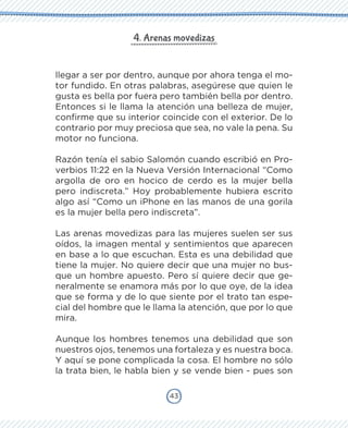 43
4. Arenas movedizas
llegar a ser por dentro, aunque por ahora tenga el mo-
tor fundido. En otras palabras, asegúrese que quien le
gusta es bella por fuera pero también bella por dentro.
Entonces si le llama la atención una belleza de mujer,
confirme que su interior coincide con el exterior. De lo
contrario por muy preciosa que sea, no vale la pena. Su
motor no funciona.
Razón tenía el sabio Salomón cuando escribió en Pro-
verbios 11:22 en la Nueva Versión Internacional “Como
argolla de oro en hocico de cerdo es la mujer bella
pero indiscreta.” Hoy probablemente hubiera escrito
algo así “Como un iPhone en las manos de una gorila
es la mujer bella pero indiscreta”.
Las arenas movedizas para las mujeres suelen ser sus
oídos, la imagen mental y sentimientos que aparecen
en base a lo que escuchan. Esta es una debilidad que
tiene la mujer. No quiere decir que una mujer no bus-
que un hombre apuesto. Pero sí quiere decir que ge-
neralmente se enamora más por lo que oye, de la idea
que se forma y de lo que siente por el trato tan espe-
cial del hombre que le llama la atención, que por lo que
mira.
Aunque los hombres tenemos una debilidad que son
nuestros ojos, tenemos una fortaleza y es nuestra boca.
Y aquí se pone complicada la cosa. El hombre no sólo
la trata bien, le habla bien y se vende bien - pues son
 