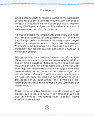 62
Emparejarse
cinco personas más cercanas a usted, lo más probable
es que resulte ser altamente influenciado por ellos si
no igual a ellos. Escoja entonces amigos que lo inspiren
a muy alto llegar, amigos que le ayuden a convertirse
en la mejor versión de usted mismo.
Tal vez la prueba más importante para evaluar a nues-
tros amigos consiste en preguntarnos: Si tuviera hi-
jos, ¿Me gustaría que tuvieran los amigos que tengo?
Como que pensar en nuestros hijos nos hace evaluar
fríamente si las personas más cercanas a nuestro co-
razón hoy, son amigos que nos convienen y sacarán lo
mejor de nosotros.
Otra pregunta que conviene hacernos es: Mis amigos
¿Son buenos amigos y además buena influencia? Por-
que un amigo puede ser fiel a mí, pero a la vez ser una
mala influencia. Si un amigo hace que yo me convier-
ta en hijo desobediente, aunque me haga sentir bien
cuando estoy con él, podrá ser un “buen amigo” pero
no una buena influencia. Un buen amigo saca lo mejor
de nosotros. Toda persona que saca lo peor de noso-
tros podrá ser un “buen amigo” en el sentido de fide-
lidad, pero una muy mala influencia que terminará por
destruirnos.
Razón tenía el sabio Salomón cuando escribió: “Hay
amigos que llevan a la ruina, y hay amigos más fieles
que un hermano.” Proverbios 18:24 la Biblia, Nueva
Versión Internacional.
 