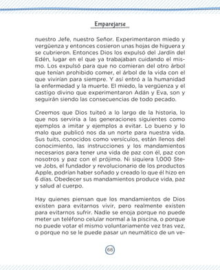 68
Emparejarse
nuestro Jefe, nuestro Señor. Experimentaron miedo y
vergüenza y entonces cosieron unas hojas de higuera y
se cubrieron. Entonces Dios los expulsó del Jardín del
Edén, lugar en el que ya trabajaban cuidando el mis-
mo. Los expulsó para que no comieran del otro árbol
que tenían prohibido comer, el árbol de la vida con el
que vivirían para siempre. Y así entró a la humanidad
la enfermedad y la muerte. El miedo, la vergüenza y el
castigo divino que experimentaron Adán y Eva, son y
seguirán siendo las consecuencias de todo pecado.
Creemos que Dios tuiteó a lo largo de la historia, lo
que nos serviría a las generaciones siguientes como
ejemplos a imitar y ejemplos a evitar. Lo bueno y lo
malo que publicó nos da un norte para nuestra vida.
Sus tuits, conocidos como versículos, están llenos del
conocimiento, las instrucciones y los mandamientos
necesarios para tener una vida de paz con él, paz con
nosotros y paz con el prójimo. Ni siquiera 1,000 Ste-
ve Jobs, el fundador y revolucionario de los productos
Apple, podrían haber soñado y creado lo que él hizo en
6 días. Obedecer sus mandamientos produce vida, paz
y salud al cuerpo.
Hay quienes piensan que los mandamientos de Dios
existen para evitarnos vivir, pero realmente existen
para evitarnos sufrir. Nadie se enoja porque no puede
meter un teléfono celular normal a la piscina, o porque
no puede votar el mismo voluntariamente vez tras vez,
o porque no se le puede pasar un neumático de un ve-
 