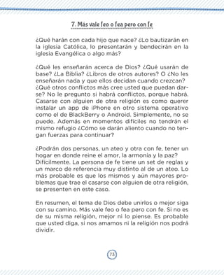 73
7. Más vale feo o fea pero con fe
¿Qué harán con cada hijo que nace? ¿Lo bautizarán en
la iglesia Católica, lo presentarán y bendecirán en la
iglesia Evangélica o algo más?
¿Qué les enseñarán acerca de Dios? ¿Qué usarán de
base? ¿La Biblia? ¿Libros de otros autores? O ¿No les
enseñarán nada y que ellos decidan cuando crezcan?
¿Qué otros conflictos más cree usted que puedan dar-
se? No le pregunto si habrá conflictos, porque habrá.
Casarse con alguien de otra religión es como querer
instalar un app de iPhone en otro sistema operativo
como el de BlackBerry o Android. Simplemente, no se
puede. Además en momentos difíciles no tendrán el
mismo refugio ¿Cómo se darán aliento cuando no ten-
gan fuerzas para continuar?
¿Podrán dos personas, un ateo y otra con fe, tener un
hogar en donde reine el amor, la armonía y la paz?
Difícilmente. La persona de fe tiene un set de reglas y
un marco de referencia muy distinto al de un ateo. Lo
más probable es que los mismos y aún mayores pro-
blemas que trae el casarse con alguien de otra religión,
se presenten en este caso.
En resumen, el tema de Dios debe unirlos o mejor siga
con su camino. Más vale feo o fea pero con fe. Si no es
de su misma religión, mejor ni lo piense. Es probable
que usted diga, si nos amamos ni la religión nos podrá
dividir.
 