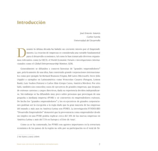 7
Introducción
						 José Ernesto Amorós
						 Carlos Varela
Universidad del Desarrollo
D
urante la última década ha habido un creciente interés por el Emprendi-
miento. La creación de empresas es considerada una variable fundamental
para el desarrollo económico, tal como lo han remarcado diversos organis-
mos relevantes como la OECD, el World Economic Forum e investigaciones interna-
cionales como el Global Entrepreneurship Monitor, GEM.
Generalmente se difunden y conocen historias de “grandes emprendedores”
que, prácticamente de una idea, han construido grande corporaciones internaciona-
les como por ejemplo Sir Richard Branson (Virgin), Bill Gates (Microsoft), Steve Jobs
(Apple) o ejemplos en Latinoamérica como Wenceslao Casares (Patagon, Lemon
Bank), Luiz Seabra (Natura) o Carlos Slim (Grupo Carso, América Móviles). Por otro
lado, también son conocidos casos de ejecutivos de grandes empresas, que después
de exitosas carreras y cargos directivos, dada su experiencia deciden independizar-
se. Sin embargo se ha difundido muy poco sobre personas que provengan de una
pequeña o mediana empresa (PYME) y se convierten en emprendedores exitosos.
De hecho los “grandes emprendedores” y los ex-ejecutivos de grandes corporacio-
nes podrían ser la excepción a la regla dado que la gran mayoría de las empresas
del mundo y más aun en América Latina son PYMES. La investigación FUNDES-BID
“Desarrollo Emprendedor” demostró que la proveniencia como emprendedor desde
un empleo en una PYME podría explicar cerca del 30% de las nuevas empresas en
América Latina y más del 55% en Europa y el Este de Asia2
.
Como ya se ha comentado, las PYMES son agentes importantes en la estructura
económica de los países de la región no sólo por su participación en el total de fir-
2 Ver Kantis y otros (2004).
Nueve casos de éxito de emprendedores latinoamericanos
 