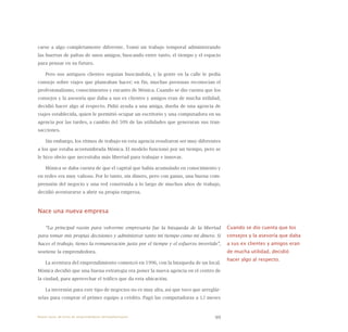99
carse a algo completamente diferente. Tomó un trabajo temporal administrando
las huertas de paltas de unos amigos, buscando entre tanto, el tiempo y el espacio
para pensar en su futuro.
Pero sus antiguos clientes seguían buscándola, y la gente en la calle le pedía
consejo sobre viajes que planeaban hacer; en fin, muchas personas reconocían el
profesionalismo, conocimientos y encanto de Mónica. Cuando se dio cuenta que los
consejos y la asesoría que daba a sus ex clientes y amigos eran de mucha utilidad,
decidió hacer algo al respecto. Pidió ayuda a una amiga, dueña de una agencia de
viajes establecida, quien le permitió ocupar un escritorio y una computadora en su
agencia por las tardes, a cambio del 50% de las utilidades que generaran sus tran-
sacciones.
Sin embargo, los ritmos de trabajo en esta agencia resultaron ser muy diferentes
a los que estaba acostumbrada Mónica. El modelo funcionó por un tiempo, pero se
le hizo obvio que necesitaba más libertad para trabajar e innovar.
Mónica se daba cuenta de que el capital que había acumulado en conocimiento y
en redes era muy valioso. Por lo tanto, sin dinero, pero con ganas, una buena com-
prensión del negocio y una red construida a lo largo de muchos años de trabajo,
decidió aventurarse a abrir su propia empresa.
Nace una nueva empresa
“La principal razón para volverme empresaria fue la búsqueda de la libertad
para tomar mis propias decisiones y administrar tanto mi tiempo como mi dinero. Si
haces el trabajo, tienes la remuneración justa por el tiempo y el esfuerzo invertido”,
sostiene la emprendedora.
La aventura del emprendimiento comenzó en 1996, con la búsqueda de un local.
Mónica decidió que una buena estrategia era poner la nueva agencia en el centro de
la ciudad, para aprovechar el tráfico que da esta ubicación.
La inversión para este tipo de negocios no es muy alta, así que tuvo que arreglár-
selas para comprar el primer equipo a crédito. Pagó las computadoras a 12 meses
Cuando se dio cuenta que los
consejos y la asesoría que daba
a sus ex clientes y amigos eran
de mucha utilidad, decidió
hacer algo al respecto.
Nueve casos de éxito de emprendedores latinoamericanos
 