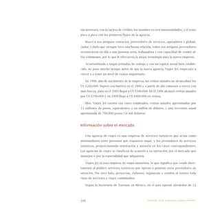 100
sin intereses, con la tarjeta de crédito; los muebles en tres mensualidades, y el resto
poco a poco con los primeros flujos de la agencia.
Buscó a sus antiguos contactos, proveedores de servicios, operadores y globali-
zador; y dado que siempre tuvo una buena relación, todos sus antiguos proveedores
reconocieron en ella a una persona seria, trabajadora y con capacidad de vender al-
tos volúmenes, por lo que le ofrecieron la mejor tecnología para la nueva empresa.
Acostumbrada a largas jornadas de trabajo y con un capital social bien estable-
cido, no pasó mucho tiempo antes de que la nueva agencia, Viajes Jet, empezara a
crecer y a tener un nivel de ventas importante.
En 1996, año de nacimiento de la empresa, las ventas anuales no alcanzaban los
US $200.000. Superó esa barrera en el 2000 y a partir de ahí comenzó a crecer con
más fuerza, para en el 2003 llegar a US $500.000. En el 2006 alcanzó ventas anuales
por US $700.000 y en 2009 llegó a US $900.000 en ventas.
Hoy, Viajes Jet cuenta con cinco empleados, ventas anuales aproximadas por
13 millones de pesos, equivalentes a un millón de dólares, y una inversión anual
aproximada de 700.000 pesos (54 mil dólares).
Información sobre el mercado
Una agencia de viajes es una empresa de servicios turísticos que actúa como
intermediario entre personas que requieren viajar, y los prestadores de servicios
turísticos, proporcionando orientación y asesoría en los casos correspondientes.
Las agencias de viajes se clasifican de acuerdo a su operación, por el mercado que
manejan o por la especialidad que adquieren.
Viajes Jet es una empresa de viajes minorista, lo que significa que vende direc-
tamente al público servicios turísticos que operan o generan otros prestadores de
servicios. Por otro lado, proyectan, elaboran, organizan o venden al turista toda
clase de servicios y viajes combinados.
Según la Secretaría de Turismo en México, en el país operan alrededor de 12
Emprender desde la pequeña y mediana empresa:
 