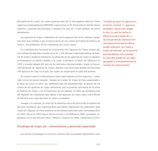 101
mil agencias de viajes, las cuales generan más de 34 mil empleos directos. Estas
empresas, principalmente MIPYMES, representan el 4% del producto interno bruto
turístico y generan una derrama económica de más de 13 mil millones de pesos
anualmente.
Las agencias de viajes, a diferencia de otros negocios del sector turismo, margi-
nan muy poco debido a que la mayor parte de sus ventas provienen de boletos de
avión y, sus utilidades, de las comisiones por estas ventas.
La Confederación Nacional de Asociaciones de Agencias de Viajes estima que
en la última década han cerrado cerca de 2.300 oficinas comercializadoras de bole-
tos de avión y paquetes turísticos. La situación de las agencias de viajes se agudizó
recientemente en México debido a la crisis económica, el brote de influenza en
2009 y la mala imagen del país en los mercados internacionales. Según la Asocia-
ción Mexicana de Agencias de Viajes, durante esta crisis han dejado de funcionar
300 agencias de viaje en el país, las cuales no soportaron la caída del turismo.
El contexto macro evidentemente tiene repercusiones en los negocios, y sobre
todo en los de menor tamaño. Aunque las ventas de Viajes Jet han aumentado a
lo largo de estos 14 años, sus utilidades han ido disminuyendo. El grueso de las
ventas de las agencias de viajes minoristas, por lo general, provienen de la venta
de boletos de avión, y en el transcurso de los últimos 10 años las aerolíneas han
ido bajando las comisiones que daban a las agencias de viajes, pues con el boom
de Internet este canal de venta se vuelve secundario.
Aunado a lo anterior, la crisis de la industria aérea ha provocado la quiebra de
diversas aerolíneas que representaban una fuente importante de comisiones para
Viajes Jet. Algunas de estas quiebras en los últimos años han sido: Aerosudpacífico
en 1996, Taesa en 1999, Líneas Aéreas Azteca y Air Madrid en 2006, Aerolíneas Ar-
gentinas en su ruta Buenos Aires – México y Aviacsa en 2008, y Mexicana en 2010.
Estrategia de Viajes Jet – conocimiento y personal capacitado
Las nuevas tecnologías en el sector turístico han ocasionado importantes cam-
“Cuando yo puse mi agencia en
el centro, éramos 11 agencias
alrededor, ahora solo queda
la mía. Lo que ha hecho la
diferencia para Viajes Jet, y
nos ha permitido sobrevivir en
una época en la que el cliente
puede organizar sus viajes a
través de Internet, es la asesoría
que brindamos a los clientes,
la cual sólo puede ser un valor
agregado si constantemente se
invierte en conocimiento”.
Nueve casos de éxito de emprendedores latinoamericanos
 