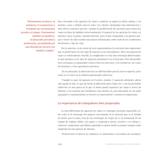 102
bios, forzando a las agencias de viajes a analizar su papel en dicha cadena, y en
muchos casos a definir nuevos roles. Los clientes demandan más información y
más oferta a mejores precios. Aunque la proliferación de opciones para armar los
viajes en línea ha dañado estructuralmente el negocio de las agencias de viajes, en
muchos casos, la gente consulta Internet, pero acaba comprando a la agencia por-
que a través de ellos reciben una mayor información, sobre todo de las condiciones
del destino y tips de viaje.
Por lo anterior, en la visión de esta emprendedora, la inversión más importante
que se puede hacer en este tipo de negocio es en conocimiento. Abrir una agencia de
viajes es relativamente sencillo, lo complicado es crear una estrategia diferenciado-
ra que permita a este tipo de negocios permanecer en el mercado. Para desarrollar
esta estrategia, es primordial conocer bien los procesos y los productos, así como
los destinos y a los operadores turísticos.
En un principio, la ubicación fue un diferenciador para la nueva empresa, pero
estar en el centro no le hubiera garantizado sobrevivir.
“Cuando yo puse mi agencia en el centro, éramos 11 agencias alrededor, ahora
solo queda la mía. Lo que ha hecho la diferencia para Viajes Jet, y nos ha permitido
sobrevivir en una época en la que el cliente puede organizar sus viajes a través de
Internet, es la asesoría que brindamos a los clientes, la cual sólo puede ser un valor
agregado si constantemente se invierte en conocimiento”, sostiene la empresaria.
La importancia de trabajadores bien preparados
Lo más difícil para las agencias de viajes es conseguir personal capacitado, so-
bre todo si la estrategia del negocio está basada en la asesoría que se le brinda
al cliente, por lo tanto, otra de las estrategias de Viajes Jet es la formación de un
equipo de trabajo sólido, con pagos y comisiones justas, acordes a su trabajo y
esfuerzo, condiciones que Mónica aprendió a valorar desde su primer trabajo como
empleada de una agencia de turismo.
“Promovemos el ahorro, la confianza, el compromiso y la lealtad con recompen-
“Promovemos el ahorro, la
confianza, el compromiso y
la lealtad con recompensas
acordes al trabajo. Promovemos
también el equilibrio,
el desarrollo personal y
profesional, consolidando así
una filosofía de servicio con
calidad y calidez”.
Emprender desde la pequeña y mediana empresa:
 