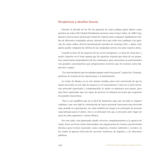 104
Perspectivas y desafíos futuros
Durante la década de los 90, las agencias de viajes podían ganar dinero como
portales de redes GDS (Global Distribution System) como lo hace Sabre, de AMR Corp,
quienes eran la única opción que tenían los viajeros para comparar rápidamente tari-
fas de diferentes compañías aéreas. Internet hizo que todo esto cambiara. Las agen-
cias de viajes online ofrecen gratuitamente portales de sistemas GDS, y ahora cual-
quiera puede comparar las ofertas de las compañías aéreas con unos cuantos clicks.
Cuando la base de los ingresos de un sector desaparece, es hora de renovarse o
morir. Expertos en el tema opinan que las agencias tendrán que dejar de ser peque-
ños comerciantes dependientes de las comisiones, para convertirse en profesionales
con grandes conocimientos que proporcionen servicios que los turistas estén dis-
puestos a pagar.
“Los intermediarios que no añadan ningún valor fracasarán”, opina Eric Clemons,
profesor de Gestión de las Operaciones y la Información.
La visión de Mónica va en este mismo sentido, pues está convencida de que la
mejor inversión en este tipo de negocio es el conocimiento. Como no es fácil encon-
trar personal capacitado y comprometido, lo mejor es mantener poca gente, pero
muy bien capacitada, que sea capaz de proveer el volumen necesario que requieren
los grandes mayoristas.
“Este es un equilibrio que no es fácil de mantener, pues por un lado se requiere
volumen y por otro lado la contratación de nuevo personal representa una inversión
muy grande en capacitación, así como también un riesgo a la estrategia de asesoría
especializada para el cliente. Este es el principal reto que se presenta ante Viajes Jet
para los años siguientes”, cuenta Mónica.
Por otro lado, está planeando añadir servicios complementarios a la agencia de
viajes. Estos servicios están relacionados con organización de eventos, promoviendo
destinos para eventos especiales como congresos, eventos culturales y sociales, en
los cuales la agencia ofrecería los servicios turísticos, de logística, y de relaciones
públicas.
Emprender desde la pequeña y mediana empresa:
 