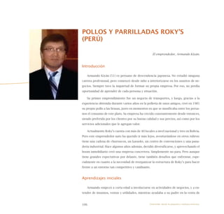 106
POLLOS Y PARRILLADAS ROKY’S
(PERÚ)
El emprendedor, Armando Kiyán.
Introducción
Armando Kiyán (51) es peruano de descendencia japonesa. No estudió ninguna
carrera profesional, pero comenzó desde niño a interiorizarse en los asuntos de ne-
gocios. Siempre tuvo la inquietud de formar su propia empresa. Por eso, no perdía
oportunidad de aprender de cada persona y situación.
Su primer emprendimiento fue un negocio de transportes, y luego, gracias a la
experiencia obtenida durante varios años en la pollería de unos amigos, creó en 1985
su propio pollo a las brasas, justo en momentos en que se masificaba entre los perua-
nos el consumo de este plato. Su empresa ha crecido constantemente desde entonces,
siendo preferida por los clientes por su buena calidad y sus precios, así como por los
servicios adicionales que le agregan valor.
Actualmente Roky’s cuenta con más de 40 locales a nivel nacional y tres en Bolivia.
Pero este emprendedor nato ha querido ir más lejos, aventurándose en otros rubros:
tiene una cadena de churrascos, un karaoke, un centro de convenciones y una pana-
dería industrial. Hace algunos años además, decidió diversificarse, y aprovechando el
boom inmobiliario creó una empresa concretera. Simplemente no para. Pero aunque
tiene grandes expectativas por delante, tiene también desafíos que enfrentar, espe-
cialmente en cuanto a la necesidad de reorganizar la estructura de Roky’s para hacer
frente a un entorno tan competitivo y cambiante.
Aprendizajes iniciales
Armando empezó a corta edad a involucrarse en actividades de negocios, y a en-
tender de insumos, ventas y utilidades, mientras ayudaba a su padre en la venta de
Emprender desde la pequeña y mediana empresa:
 