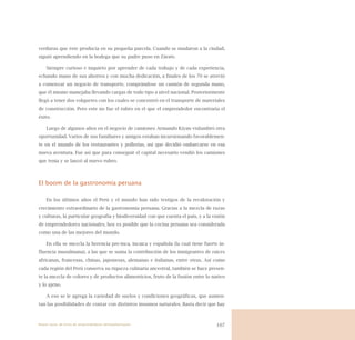 107
verduras que éste producía en su pequeña parcela. Cuando se mudaron a la ciudad,
siguió aprendiendo en la bodega que su padre puso en Zárate.
Siempre curioso e inquieto por aprender de cada trabajo y de cada experiencia,
echando mano de sus ahorros y con mucha dedicación, a finales de los 70 se atrevió
a comenzar un negocio de transporte, comprándose un camión de segunda mano,
que él mismo manejaba llevando cargas de todo tipo a nivel nacional. Posteriormente
llegó a tener dos volquetes con los cuales se concentró en el transporte de materiales
de construcción. Pero este no fue el rubro en el que el emprendedor encontraría el
éxito.
Luego de algunos años en el negocio de camiones Armando Kiyan vislumbró otra
oportunidad. Varios de sus familiares y amigos estaban incursionando favorablemen-
te en el mundo de los restaurantes y pollerías, así que decidió embarcarse en esa
nueva aventura. Fue así que para conseguir el capital necesario vendió los camiones
que tenia y se lanzó al nuevo rubro.
El boom de la gastronomía peruana
En los últimos años el Perú y el mundo han sido testigos de la revaloración y
crecimiento extraordinario de la gastronomía peruana. Gracias a la mezcla de razas
y culturas, la particular geografía y biodiversidad con que cuenta el país, y a la visión
de emprendedores nacionales, hoy es posible que la cocina peruana sea considerada
como una de las mejores del mundo.
En ella se mezcla la herencia pre-inca, incaica y española (la cual tiene fuerte in-
fluencia musulmana), a las que se suma la contribución de los inmigrantes de raíces
africanas, francesas, chinas, japonesas, alemanas e italianas, entre otras. Así como
cada región del Perú conserva su riqueza culinaria ancestral, también se hace presen-
te la mezcla de colores y de productos alimenticios, fruto de la fusión entre lo nativo
y lo ajeno.
A eso se le agrega la variedad de suelos y condiciones geográficas, que aumen-
tan las posibilidades de contar con distintos insumos naturales. Basta decir que hay
Nueve casos de éxito de emprendedores latinoamericanos
 