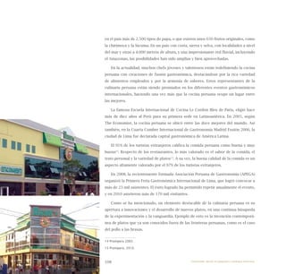 108
en el país más de 2.500 tipos de papa, o que existen unos 650 frutos originales, como
la chirimoya y la lúcuma. En un país con costa, sierra y selva, con localidades a nivel
del mar y otras a 4.000 metros de altura, y una impresionante red fluvial, incluyendo
el Amazonas, las posibilidades han sido amplias y bien aprovechadas.
En la actualidad, muchos chefs jóvenes y talentosos están redefiniendo la cocina
peruana con creaciones de fusión gastronómica, destacándose por la rica variedad
de alimentos empleados y por la armonía de sabores. Estos representantes de la
culinaria peruana están siendo premiados en los diferentes eventos gastronómicos
internacionales, haciendo una vez más que la cocina peruana ocupe un lugar entre
las mejores.
La famosa Escuela Internacional de Cocina Le Cordon Bleu de Paris, eligió hace
más de diez años al Perú para su primera sede en Latinoamérica. En 2005, según
The Economist, la cocina peruana se ubicó entre las doce mejores del mundo. Así
también, en la Cuarta Cumbre Internacional de Gastronomía Madrid Fusión 2006, la
ciudad de Lima fue declarada capital gastronómica de América Latina.
El 91% de los turistas extranjeros califica la comida peruana como buena y muy
buena14
. Respecto de los restaurantes, lo más valorado es el sabor de la comida, el
trato personal y la variedad de platos15
. A su vez, la buena calidad de la comida es un
aspecto altamente valorado por el 97% de los turistas extranjeros.
En 2008, la recientemente formada Asociación Peruana de Gastronomía (APEGA)
organizó la Primera Feria Gastronómica Internacional de Lima, que logró convocar a
más de 23 mil asistentes. El éxito logrado ha permitido repetir anualmente el evento,
y en 2010 asistieron más de 170 mil visitantes.
Como se ha mencionado, un elemento destacable de la culinaria peruana es su
apertura a innovaciones y el desarrollo de nuevos platos, en una continua búsqueda
de la experimentación y la vanguardia. Ejemplo de esto es la invención contemporá-
nea de platos que ya son conocidos fuera de las fronteras peruanas, como es el caso
del pollo a las brasas.
14 Promperu 2005.
15 Promperú, 2010.
Emprender desde la pequeña y mediana empresa:
 