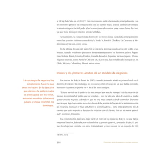 110
a 58 Kg/hab/año en el 201019
. Este incremento está relacionado principalmente con
los menores precios en comparación con las carnes rojas, lo cual también determina
la masiva aceptación del pollo a las brasas como alternativa para comer fuera de casa,
ya que tiene la mejor relación precio/utilidad.
Actualmente, la competencia dentro del sector en Lima, está dada principalmente
entre las grandes cadenas como Roky’s, Norky’s, Pardo’s Chicken, La Caravana y Me-
diterráneo Chicken, entre otras.
En la última década del siglo XX se inició la internacionalización del pollo a las
brasas, cuando residentes peruanos abrieron restaurantes en distintos países: Argen-
tina, Bolivia, Brasil, Estados Unidos, Canadá, Ecuador, España e incluso Japón y China.
Algunas marcas, como Pardo’s Chicken y La Caravana, han establecido franquicias en
Chile, México, Colombia y Miami, entre otros.
Inicios y los primeros atisbos de un modelo de negocios
Los inicios de Roky’s datan de 1985, cuando Armando abrió su primer local en el
distrito de Zárate. Sin embargo, no era un novel en el negocio, ya que había obtenido
bastante experiencia previa en el local de unos amigos.
“Estuve metido en la pollería de mis amigos por mucho tiempo. Veía la rotación de
mesas, la cantidad de pollos que se vendían… eso me dio una idea de cuánto se podía
ganar en este negocio, además vi que no era muy complicado de controlar. Durante
ese tiempo, logré aprender aspectos claves de la gestión del negocio: la administración
de recursos, manejar el flujo del dinero y la mercadería… pero principalmente me dí
cuenta que este negocio se basa en la relación con el cliente, éste es su motor princi-
pal”, sostiene Armando.
Esa constatación marcaría más tarde el éxito de su negocio. Roky’s es una típica
empresa familiar, liderada por su fundador y gerente general, Armando Kiyán. El pri-
mer local apenas contaba con siete trabajadores y cinco mesas en un espacio de 100
19 APA, 2010.
La estrategia de negocios fue
simplemente hacer lo que
otros no hacen. En la época en
que abrimos la pollería nadie
se preocupaba por los niños,
entonces nosotros colocamos
juegos y shows infantiles los
domingos.
Emprender desde la pequeña y mediana empresa:
 