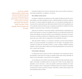 112
El producto objeto de la venta lo constituyen, tanto como el pollo a las brasas y
otros platos preparados, el ambiente y el servicio.
Más calidad a menor precio
Los platos se elaboran con productos de alta calidad. El pollo proviene de las me-
jores granjas, con claros entandares de peso y edad del animal, así como las verduras,
las salsas y en menor medida las bebidas, que ya se encuentran estandarizadas. Es
ésta una de las características que diferencian a Roky’s del resto de las pollerías, tan-
to las cadenas como las de barrio, que no manejan esta política de calidad. El servicio
también es mejor que el que se brinda en otras pollerías.
Dado que las tiendas se encuentran formal o intrínsecamente segmentadas por
nivel socioeconómico, no existe un estándar de precios en los diferentes locales de la
cadena. Sin embargo, los precios de Roky’s son considerados como justos, en el senti-
do de que se entrega un producto de calidad muy superior, al mismo precio e incluso
menor que otras, sobre todo en comparación con las pollerías de barrio.
Dado que Pardo’s Chicken y La Caravana se orientan a un nivel socioeconómico
mayor, sus precios promedio son superiores a los de Roky’s. Su principal rival lo
constituye la cadena de restaurantes Norky’s, ya que se dirigen a públicos bastante
similares. Tanto así que ambas cadenas reaccionan inmediatamente a las acciones del
otro y suelen estar cercanas.
Un local para cada gusto
La cadena tiene por lo menos un local en cada distrito, con excepción de San Isi-
dro, llegando a tener hasta tres locales en aquellos donde existe mayor demanda. Se
ubican en vías principales y son de fácil acceso al público.
Las instalaciones son variadas. En general, las tiendas han sido construidas, adap-
tadas y decoradas en distintas épocas a lo largo de 20 años. Por ello, algunas son
pequeñas, con un solo piso, y otras son grandes estructuras modernas, de varios
pisos. En algunos casos es justamente la infraestructura de los locales lo que llama
la atención de la gente, que desea un lugar confortable y donde existan espacios de
entretenimiento para los niños.
Una de las medidas
implementadas en Roky’s para
disminuir las deficiencias que
el servicio pueda presentar en
este sentido, es que los clientes
tienen acceso a servicios
adicionales como karaoke,
shows musicales, caritas
pintadas, fiestas y juegos para
los niños.
Emprender desde la pequeña y mediana empresa:
 
