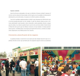 113
Esperar contento
Entre los factores principales a los que se enfrenta el cliente en Roky’s durante el
ciclo de servicio dentro de una tienda, está la espera en ser atendido, la obtención de
información acerca del menú, y la espera en recibir los platos ordenados.
Una de las medidas implementadas en Roky’s para disminuir las deficiencias que
el servicio pueda presentar en este sentido, es que los clientes tienen acceso a ser-
vicios adicionales como karaoke, shows musicales, caritas pintadas, fiestas y juegos
para los niños. Los clientes pueden hacer uso de estos servicios desde el inicio hasta
el final del ciclo, por lo que los últimos contactos con las tiendas se tornan general-
mente gratos, contribuyendo a una mejor percepción del servicio y siendo un compo-
nente importante de la fidelización de los clientes.
Crecimiento y diversificación de los negocios
La primera tienda se caracterizó en un inicio por dar siempre más de lo que se es-
peraba. Ésta fue la clave que permitió que este pequeño negocio tuviera un asimismo
Nueve casos de éxito de emprendedores latinoamericanos
 