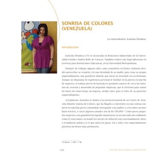 116
SONRISA DE COLORES
(VENEZUELA)
La emprendedora, Katiuska Mendoza.
Introducción
Katiuska Mendoza (35) es Licenciada en Relaciones Industriales de la Univer-
sidad Católica Andrés Bello de Caracas. También realizó una Especialización en
Gerencia para Instituciones Educativas, en la Universidad Metropolitana.
Después de trabajar algunos años como consultora en Pymes, Katiuska deci-
dió aprovechar su cesantía y la casa heredada de su madre, para crear su propio
emprendimiento, una guardería infantil, que inició en sociedad con su hermana.
Aunque no disponían de experiencia personal ni familiar en la puesta en marcha
de negocios, el trabajo previo de Katiuska le permitió conocer de cerca las histo-
rias de creación y desarrollo de pequeñas empresas, que le sirvieron para sentar
las bases de cómo forjar un negocio, siendo clave para el éxito de su posterior
emprendimiento.
Actualmente, Katiuska se dedica a la Gerencia General de su Centro de Aten-
ción Infantil, Sonrisa de Colores, que ha llegado a convertirse en una exitosa em-
presa reconocida por la comunidad, entregando a los padres y a los niños un muy
buen servicio, y cuyos ingresos anuales son de Bs 500,00022
. Como pocos peque-
ños negocios, esta guardería ha logrado mantenerse en un mercado tan cambiante
como el venezolano, en donde los niveles de inflación son extremadamente altos,
y el ambiente político es el que marca la pauta. Así y todo, este emprendimiento
presenta un futuro muy promisorio.
22 Aprox. 1 USD = 7 Bs
Emprender desde la pequeña y mediana empresa:
 