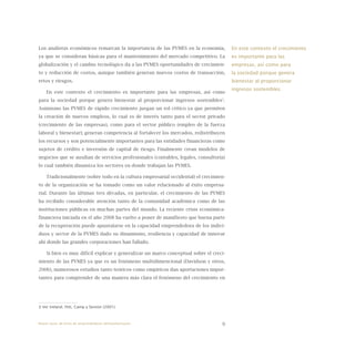 9
Los analistas económicos remarcan la importancia de las PYMES en la economía,
ya que se consideran básicas para el mantenimiento del mercado competitivo. La
globalización y el cambio tecnológico da a las PYMES oportunidades de crecimien-
to y reducción de costos, aunque también generan nuevos costos de transacción,
retos y riesgos.
En este contexto el crecimiento es importante para las empresas, así como
para la sociedad porque genera bienestar al proporcionar ingresos sostenibles3
.
Asimismo las PYMES de rápido crecimiento juegan un rol crítico ya que permiten
la creación de nuevos empleos, lo cual es de interés tanto para el sector privado
(crecimiento de las empresas), como para el sector público (empleo de la fuerza
laboral y bienestar); generan competencia al fortalecer los mercados, redistribuyen
los recursos y son potencialmente importantes para las entidades financieras como
sujetos de crédito e inversión de capital de riesgo. Finalmente crean modelos de
negocios que se auxilian de servicios profesionales (contables, legales, consultoría)
lo cual también dinamiza los sectores en donde trabajan las PYMES.
Tradicionalmente (sobre todo en la cultura empresarial occidental) el crecimien-
to de la organización se ha tomado como un valor relacionado al éxito empresa-
rial. Durante las últimas tres décadas, en particular, el crecimiento de las PYMES
ha recibido considerable atención tanto de la comunidad académica como de las
instituciones públicas en muchas partes del mundo. La reciente crisis económica-
financiera iniciada en el año 2008 ha vuelto a poner de manifiesto que buena parte
de la recuperación puede apuntalarse en la capacidad emprendedora de los indivi-
duos y sector de la PYMES dado su dinamismo, resiliencia y capacidad de innovar
ahí donde las grandes corporaciones han fallado.
Si bien es muy difícil explicar y generalizar un marco conceptual sobre el creci-
miento de las PYMES ya que es un fenómeno multidimencional (Davidson y otros,
2006), numerosos estudios tanto teóricos como empíricos dan aportaciones impor-
tantes para comprender de una manera más clara el fenómeno del crecimiento en
3 Ver Ireland, Hitt, Camp y Sexton (2001).
En este contexto el crecimiento
es importante para las
empresas, así como para
la sociedad porque genera
bienestar al proporcionar
ingresos sostenibles.
Nueve casos de éxito de emprendedores latinoamericanos
 