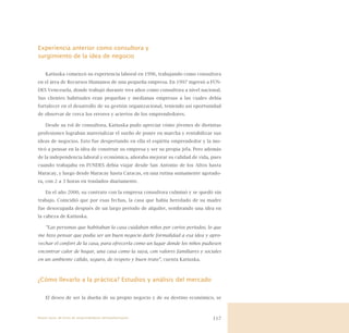 117
Experiencia anterior como consultora y
surgimiento de la idea de negocio
Katiuska comenzó su experiencia laboral en 1996, trabajando como consultora
en el área de Recursos Humanos de una pequeña empresa. En 1997 ingresó a FUN-
DES Venezuela, donde trabajó durante tres años como consultora a nivel nacional.
Sus clientes habituales eran pequeñas y medianas empresas a las cuales debía
fortalecer en el desarrollo de su gestión organizacional, teniendo así oportunidad
de observar de cerca los errores y aciertos de los emprendedores.
Desde su rol de consultora, Katiuska pudo apreciar cómo jóvenes de distintas
profesiones lograban materializar el sueño de poner en marcha y rentabilizar sus
ideas de negocios. Esto fue despertando en ella el espíritu emprendedor y la mo-
tivó a pensar en la idea de construir su empresa y ser su propia jefa. Pero además
de la independencia laboral y económica, añoraba mejorar su calidad de vida, pues
cuando trabajaba en FUNDES debía viajar desde San Antonio de los Altos hasta
Maracay, y luego desde Maracay hasta Caracas, en una rutina sumamente agotado-
ra, con 2 a 3 horas en traslados diariamente.
En el año 2000, su contrato con la empresa consultora culminó y se quedó sin
trabajo. Coincidió que por esas fechas, la casa que había heredado de su madre
fue desocupada después de un largo periodo de alquiler, sembrando una idea en
la cabeza de Katiuska.
“Las personas que habitaban la casa cuidaban niños por cortos periodos, lo que
me hizo pensar que podía ser un buen negocio darle formalidad a esa idea y apro-
vechar el confort de la casa, para ofrecerla como un lugar donde los niños pudiesen
encontrar calor de hogar, una casa como la suya, con valores familiares y sociales
en un ambiente cálido, seguro, de respeto y buen trato”, cuenta Katiuska.
¿Cómo llevarlo a la práctica? Estudios y análisis del mercado
El deseo de ser la dueña de su propio negocio y de su destino económico, se
Nueve casos de éxito de emprendedores latinoamericanos
 