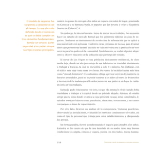 118
sumó a las ganas de entregar a los niños un espacio con calor de hogar, generando
en Katiuska y su hermana María, el impulso que las llevaría a crear la Guardería
Sonrisa de Colores C.A.
Sin embargo, la idea no bastaba. Antes de iniciar las actividades, fue necesario
hacer un estudio de mercado formal que les permitiría elaborar un plan de ne-
gocios. Diseñaron un instrumento de recolección de información que se aplicó a
una muestra de cien personas residentes en las cercanías de la casa, para levantar
datos que permitieran hacerse una idea de cuán necesaria era la prestación de este
servicio para los padres de la comunidad. Paralelamente, se evaluó el poder adqui-
sitivo y el nivel educativo de la población que participó del estudio.
El sector de Los Teques es una población básicamente residencial, de clase
media baja, donde un alto porcentaje de sus habitantes se trasladan diariamente
a trabajar a Caracas, la cual se encuentra a solo 15 minutos. Sin embargo, con
el tráfico este viaje toma unas tres horas. Por tanto, la localidad opera más bien
como “ciudad dormitorio”. Esta dinámica obliga a prestar servicio de guardería en
horarios extendidos, pues no se puede someter a los niños al stress de levantarlos
a las cuatro de la mañana para llevarlos junto con sus padres a un lugar de cuida-
do cerca de sus trabajos.
Katiuska pudo relacionarse con esto, ya que ella misma lo vivió cuando debía
trasladarse a trabajar a la capital desde un poblado alejado. Además, el estudio
arrojó que la zona donde se ubica la casa presenta escasas áreas comerciales, li-
mitados servicios básicos como panaderías, almacenes, restaurantes, y no cuenta
con parques o áreas de esparcimiento.
Por otro lado, hicieron un análisis de la competencia. Visitaron guarderías,
observando las instalaciones, evaluando los servicios comúnmente ofrecidos, así
como el tipo de personal que trabaja para estos establecimientos, y chequeando
los precios.
En forma paralela, fueron acondicionando el espacio para atender a los niños.
Katiuska se dio cuenta de que la casa heredada de su madre tiene muy buenas
condiciones: es amplia, cómoda y segura, cuenta con dos baños, buena ilumina-
El modelo de negocios fue
surgiendo y validándose con
el tiempo. Lo que sí estaba
definido desde el comienzo
es que se debía cumplir con
tres elementos fundamentales:
brindar un servicio; darles
seguridad a los padres de que
sus hijos estarían protegidos.
Emprender desde la pequeña y mediana empresa:
 